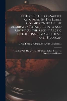 Report Of The Committee Appointed By The Lords Commissioners Of The Admiralty To Inquire Into And Report On The Recent Arctic Expeditions In ...