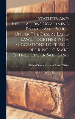 Statutes And Regulations Governing Entries And Proof Under The Desert Land Laws, Together With Suggestions To Person Desiring To Make Entries ...