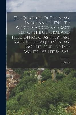 Quarters Of The Army In Ireland In 1749 . To Which Is Added, An Exact List Of The General And Field Officers, As They Take Rank In His Majesty's ...