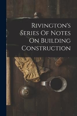 Rivington's Series Of Notes On Building Construction By Anonymous