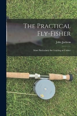 Practical Fly-fisher; More Particularly for Grayling or Umber