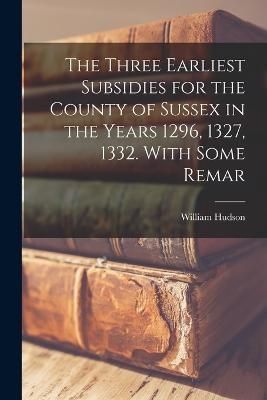 Three Earliest Subsidies for the County of Sussex in the Years 1296, 1327, 1332. With Some Remar