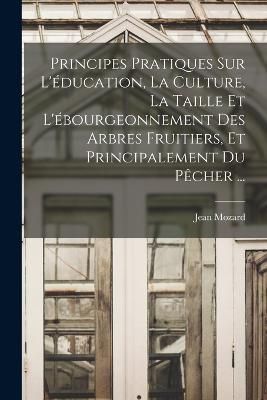 Principes Pratiques Sur L'éducation, La Culture, La Taille Et L'ébourgeonnement Des Arbres Fruitiers, Et Principalement Du Pêcher ...