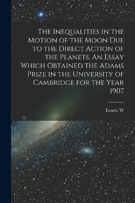 Inequalities in the Motion of the Moon due to the Direct Action of the Planets. An Essay Which Obtained the Adams Prize in the University of ...