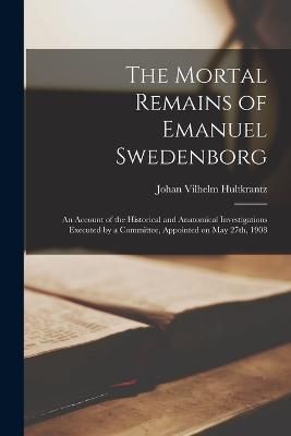 Mortal Remains of Emanuel Swedenborg; an Account of the Historical and Anatomical Investigations Executed by a Committee, Appointed on May 27th, 1908