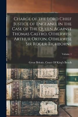 Charge of the Lord Chief Justice of England, in the Case of The Queen Against Thomas Castro, Otherwise Arthur Orton, Otherwise Sir Roger ...