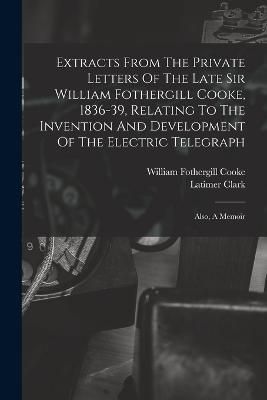 Extracts From The Private Letters Of The Late Sir William Fothergill Cooke, 1836-39, Relating To The Invention And Development Of The Electric ...