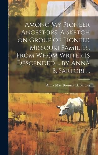 Among My Pioneer Ancestors. A Sketch on Group of Pioneer Missouri Families, From Whom Writer Is Descended ... By Anna B. Sartori ...