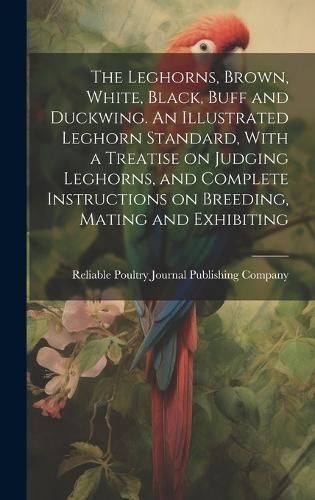 Leghorns, Brown, White, Black, Buff and Duckwing. An Illustrated Leghorn Standard, With a Treatise on Judging Leghorns, and Complete ...