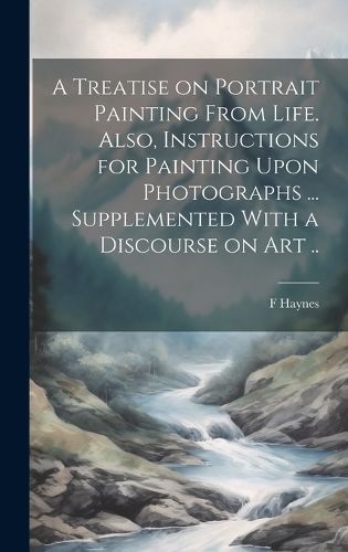 Treatise on Portrait Painting From Life. Also, Instructions for Painting Upon Photographs ... Supplemented With a Discourse on Art ..