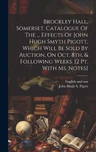 Brockley Hall, Somerset. Catalogue Of The ... Effects Of John Hugh Smyth Pigott, Which Will Be Sold By Auction, On Oct. 8th, & Following Weeks. ...