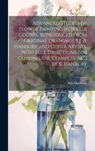 Advanced Studies of Flower Painting in Water Colors, Reproduced From Original Drawings by A. Hanbury and Other Artists. With Full Directions for ...