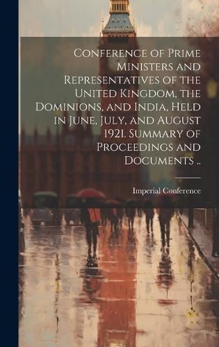 Conference of Prime Ministers and Representatives of the United Kingdom, the Dominions, and India, Held in June, July, and August 1921. Summary ...