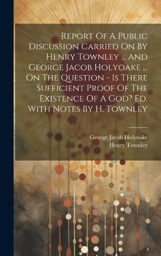 Report Of A Public Discussion Carried On By Henry Townley ... And George Jacob Holyoake ... On The Question - Is There Sufficient Proof Of The ...
