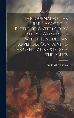 Journal of the Three Days of the Battle of Waterloo, by an Eye-Witness. to Which Is Added an Appendix Containing the Official Reports of the Allies