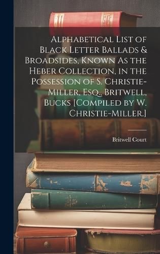 Alphabetical List of Black Letter Ballads & Broadsides, Known As the Heber Collection, in the Possession of S. Christie-Miller, Esq., Britwell, ...