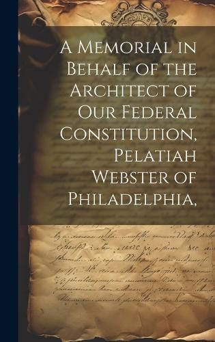 Memorial in Behalf of the Architect of our Federal Constitution, Pelatiah Webster of Philadelphia,