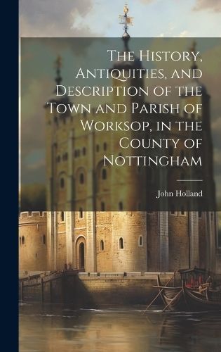 History, Antiquities, and Description of the Town and Parish of Worksop, in the County of Nottingham