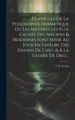 Clavicule De La Philosophie Hermetique Ou Les Misteres Les Plus Cachés Des Anciens & Modernes Sont Misse Au Jour En Faveurs Des Enfans De ...