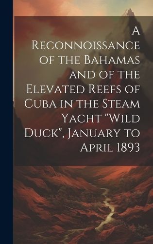 Reconnoissance of the Bahamas and of the Elevated Reefs of Cuba in the Steam Yacht "Wild Duck", January to April 1893