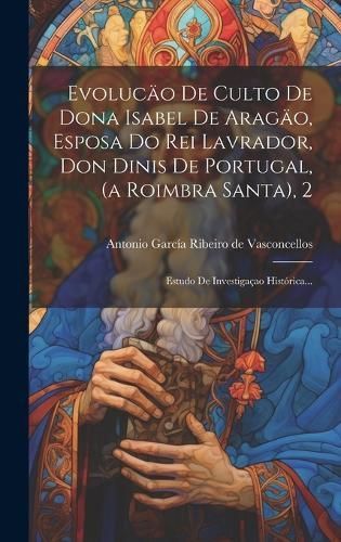 Evolucäo De Culto De Dona Isabel De Aragäo, Esposa Do Rei Lavrador, Don Dinis De Portugal, (a Roimbra Santa), 2