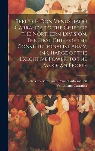 Reply of Don Venustiano Carranza to the Chief of the Northern Division. The First Chief of the Constitutionalist Army, in Charge of the ...