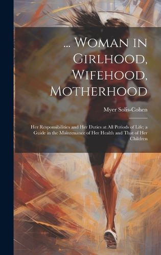 ... Woman in Girlhood, Wifehood, Motherhood; Her Responsibilities and Her Duties at All Periods of Life; a Guide in the Maintenance of Her ...