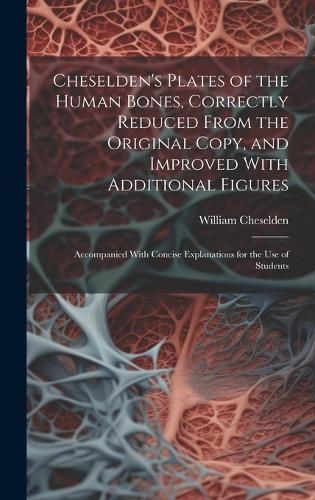 Cheselden's Plates of the Human Bones, Correctly Reduced From the Original Copy, and Improved With Additional Figures; Accompanied With Concise ...
