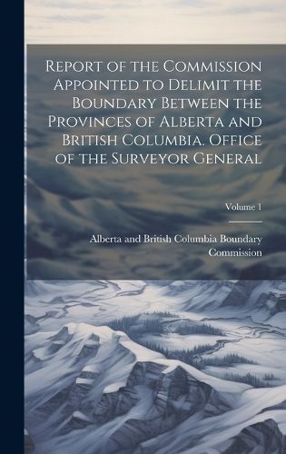 Report of the Commission Appointed to Delimit the Boundary Between the Provinces of Alberta and British Columbia. Office of the Surveyor ...