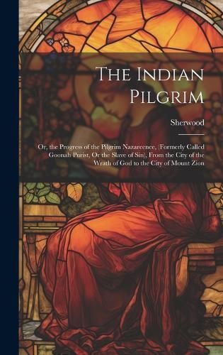 Indian Pilgrim; Or, the Progress of the Pilgrim Nazareenee, (Formerly Called Goonah Purist, Or the Slave of Sin), From the City of the Wrath of ...