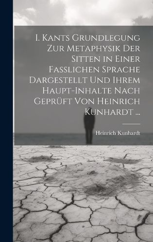 I. Kants Grundlegung Zur Metaphysik Der Sitten in Einer Fasslichen Sprache Dargestellt Und Ihrem Haupt-Inhalte Nach Geprüft Von Heinrich Kunhardt ...