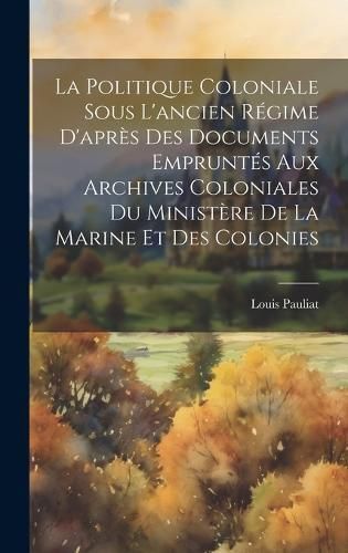 Politique Coloniale Sous L'ancien R?gime D'apr?s Des Documents Emprunt?s Aux Archives Coloniales Du Minist?re De La Marine Et Des Colonies