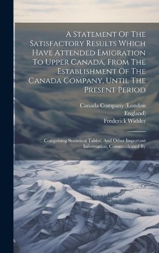 Statement Of The Satisfactory Results Which Have Attended Emigration To Upper Canada, From The Establishment Of The Canada Company, Until The ...