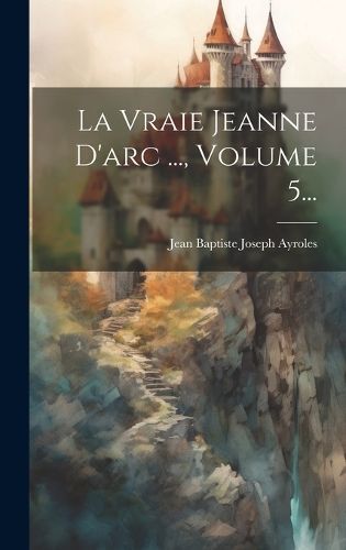 Vraie Jeanne D'arc ..., Volume 5... By Jean Baptiste Joseph Ayroles