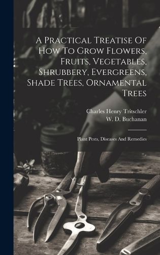 Practical Treatise Of How To Grow Flowers, Fruits, Vegetables, Shrubbery, Evergreens, Shade Trees, Ornamental Trees