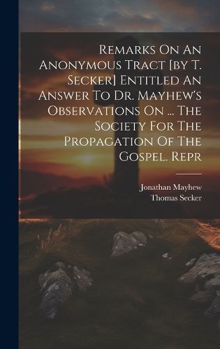 Remarks On An Anonymous Tract [by T. Secker] Entitled An Answer To Dr. Mayhew's Observations On ... The Society For The Propagation Of The ...