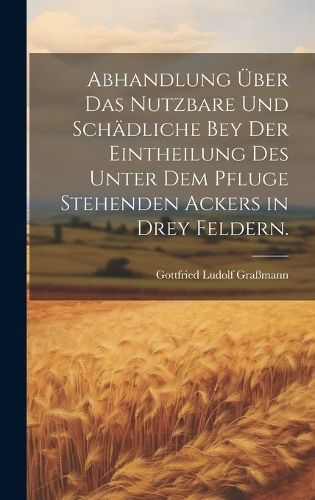 Abhandlung über das Nutzbare und Schädliche bey der Eintheilung des unter dem Pfluge stehenden Ackers in drey Feldern.