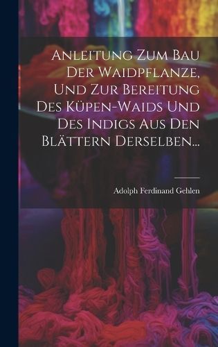 Anleitung Zum Bau Der Waidpflanze, Und Zur Bereitung Des Küpen-waids Und Des Indigs Aus Den Blättern Derselben...