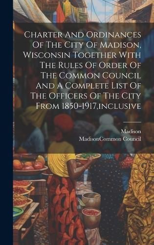 Charter And Ordinances Of The City Of Madison, Wisconsin Together With The Rules Of Order Of The Common Council And A Complete List Of The ...