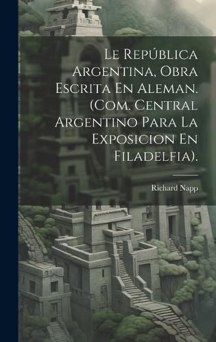 Le República Argentina, Obra Escrita En Aleman. (Com. Central Argentino Para La Exposicion En Filadelfia).