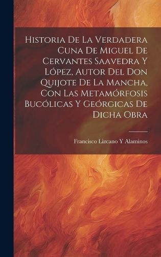 Historia De La Verdadera Cuna De Miguel De Cervantes Saavedra Y López, Autor Del Don Quijote De La Mancha, Con Las Metamórfosis Bucólicas Y ...