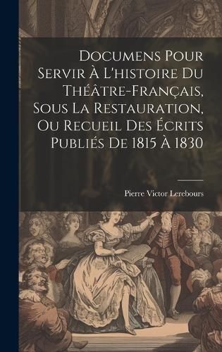 Documens Pour Servir À L'histoire Du Théâtre-Français, Sous La Restauration, Ou Recueil Des Écrits Publiés De 1815 À 1830