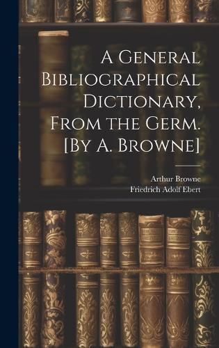 General Bibliographical Dictionary, From the Germ. [By A. Browne]