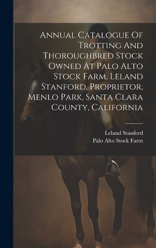 Annual Catalogue Of Trotting And Thoroughbred Stock Owned At Palo Alto Stock Farm, Leland Stanford, Proprietor, Menlo Park, Santa Clara County, ...