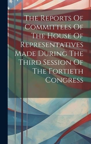 Reports Of Committees Of The House Of Representatives Made During The Third Session Of The Fortieth Congress
