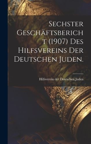 Sechster Geschäftsbericht (1907) des Hilfsvereins der Deutschen Juden.