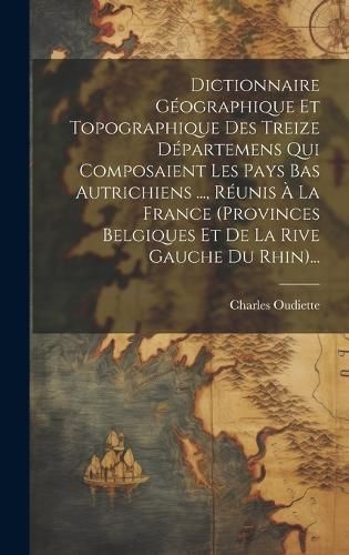 Dictionnaire Géographique Et Topographique Des Treize Départemens Qui Composaient Les Pays Bas Autrichiens ..., Réunis À La France ...