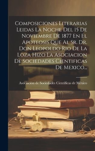 Composiciones Literarias Leidas La Noche Del 15 De Noviembre De 1877 En El Apoteosis Que Al Sr. Dr. Don Leopoldo Rio De La Loza Hizo La ...