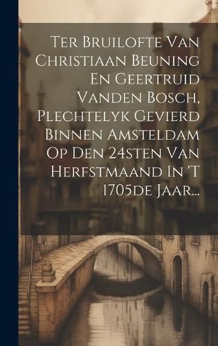 Ter Bruilofte Van Christiaan Beuning En Geertruid Vanden Bosch, Plechtelyk Gevierd Binnen Amsteldam Op Den 24Sten Van Herfstmaand In 'T 1705De Jaar...