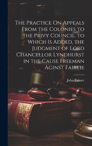 Practice On Appeals From the Colonies to the Privy Council. to Which Is Added, the Judgment of Lord Chancellor Lyndhurst in the Cause Freeman ...
